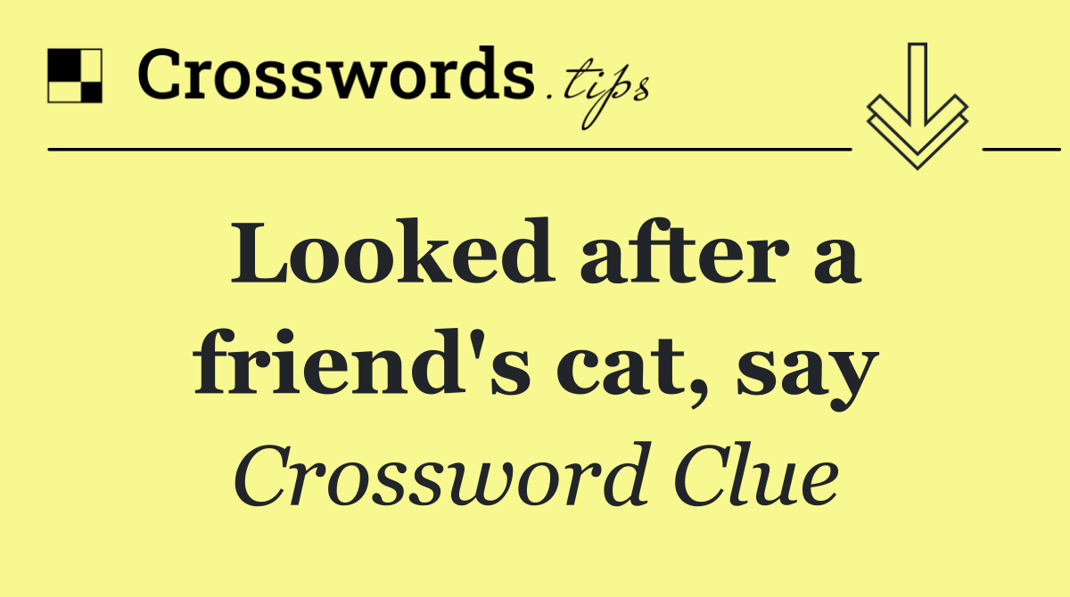 Looked after a friend's cat, say