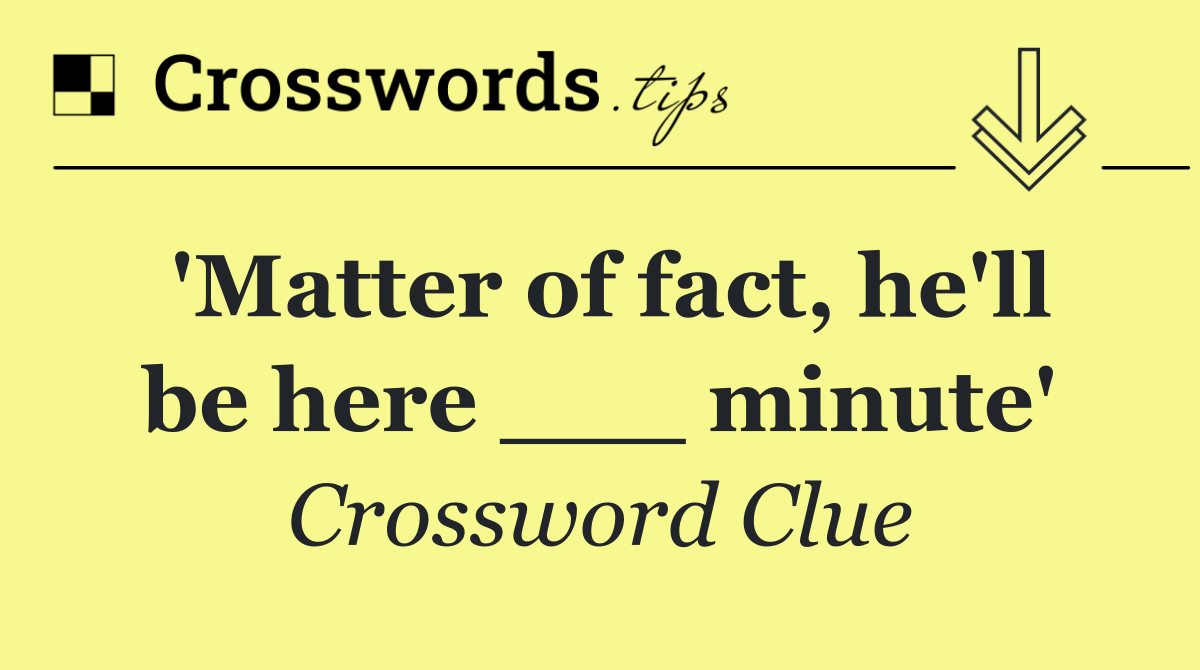 'Matter of fact, he'll be here ___ minute'