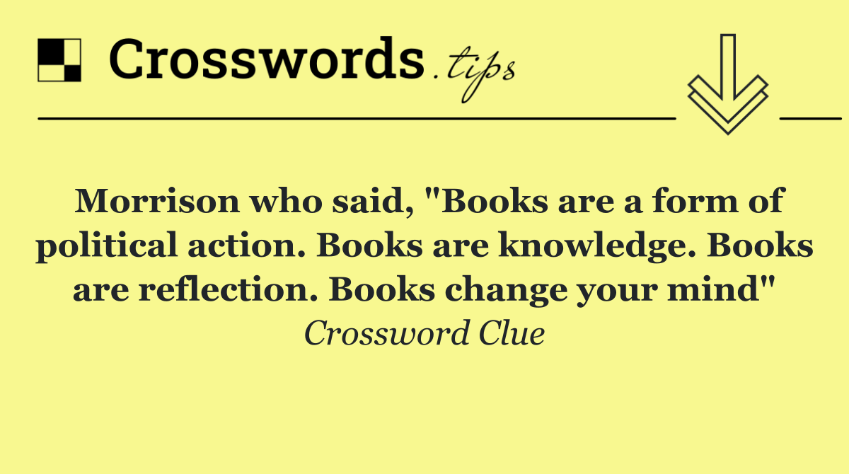 Morrison who said, "Books are a form of political action. Books are knowledge. Books are reflection. Books change your mind"