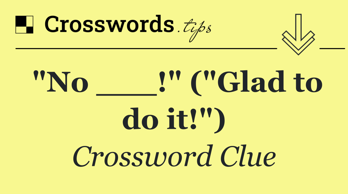 "No ___!" ("Glad to do it!")