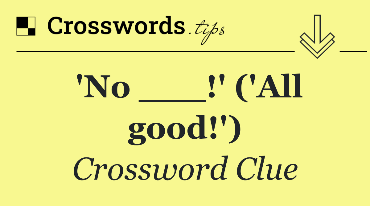'No ___!' ('All good!')