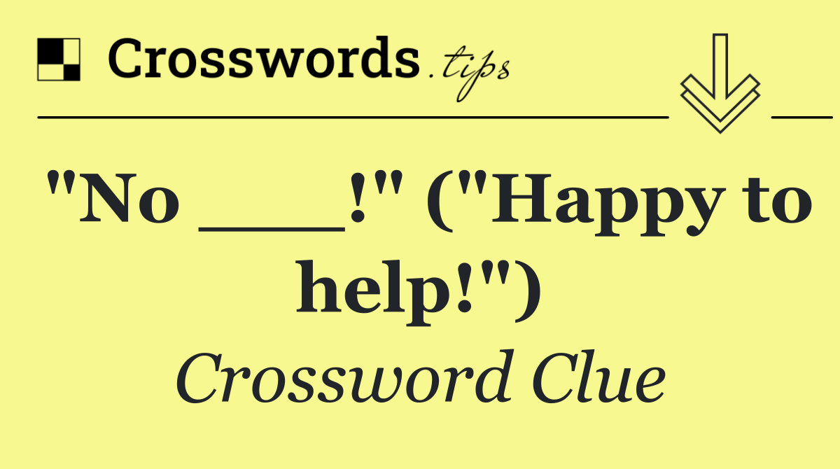 "No ___!" ("Happy to help!")