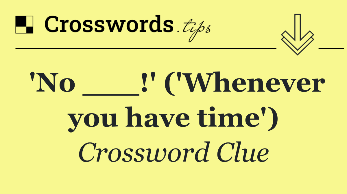 'No ___!' ('Whenever you have time')