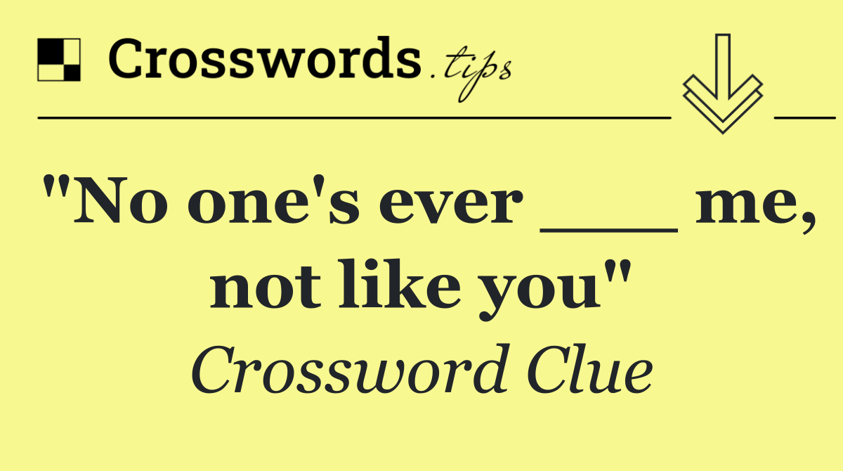 "No one's ever ___ me, not like you"
