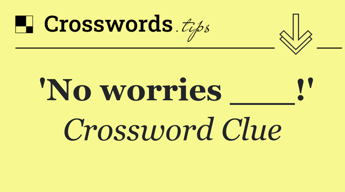 'No worries ___!'