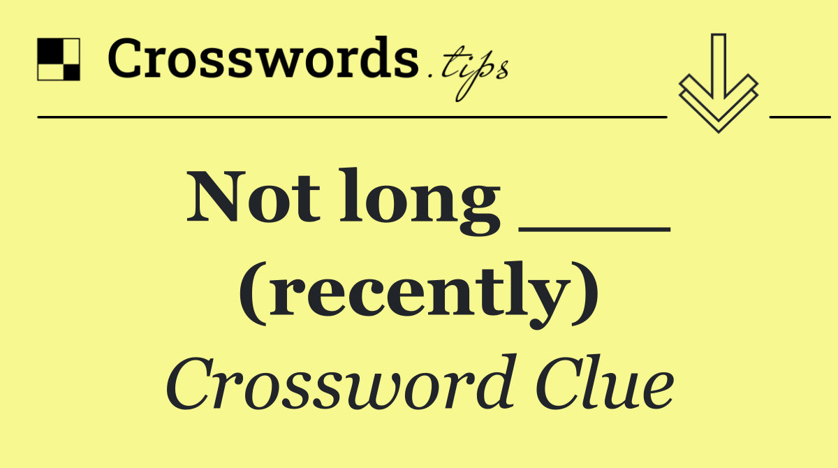 Not long ___ (recently)