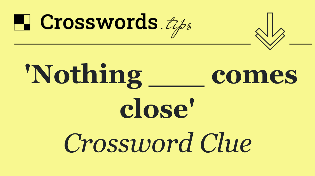 'Nothing ___ comes close'