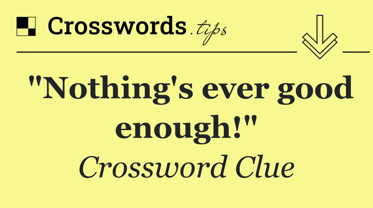 "Nothing's ever good enough!"
