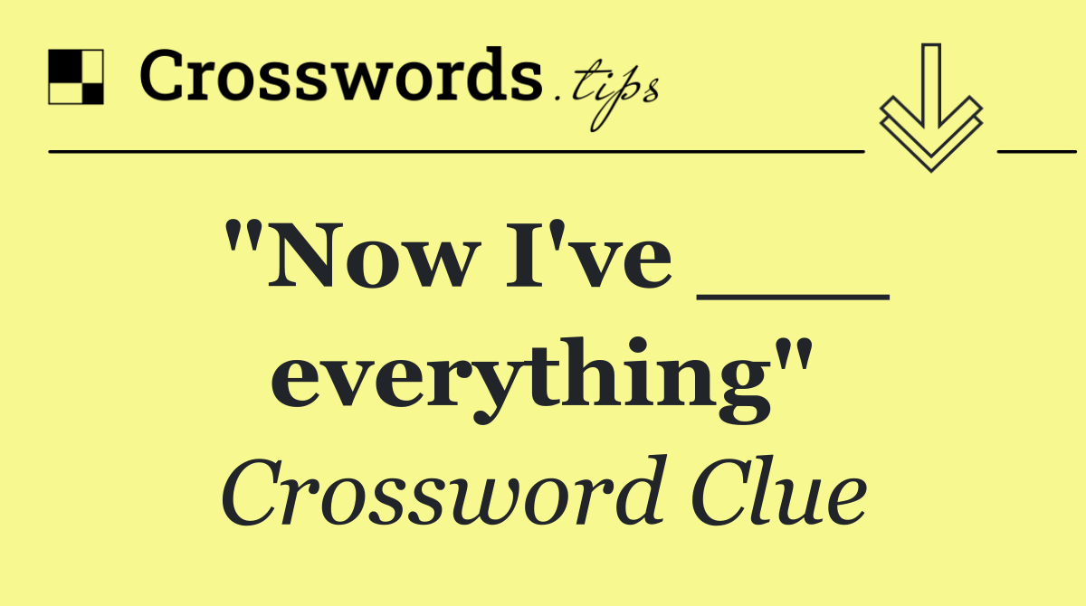 "Now I've ___ everything"