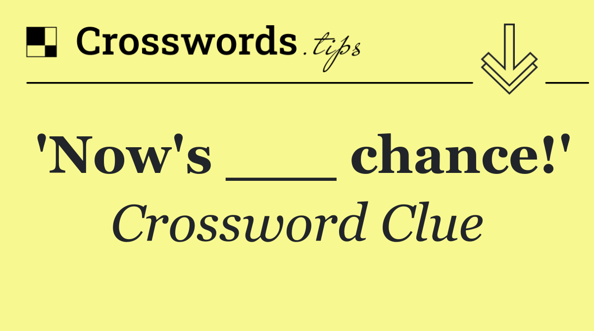 'Now's ___ chance!'