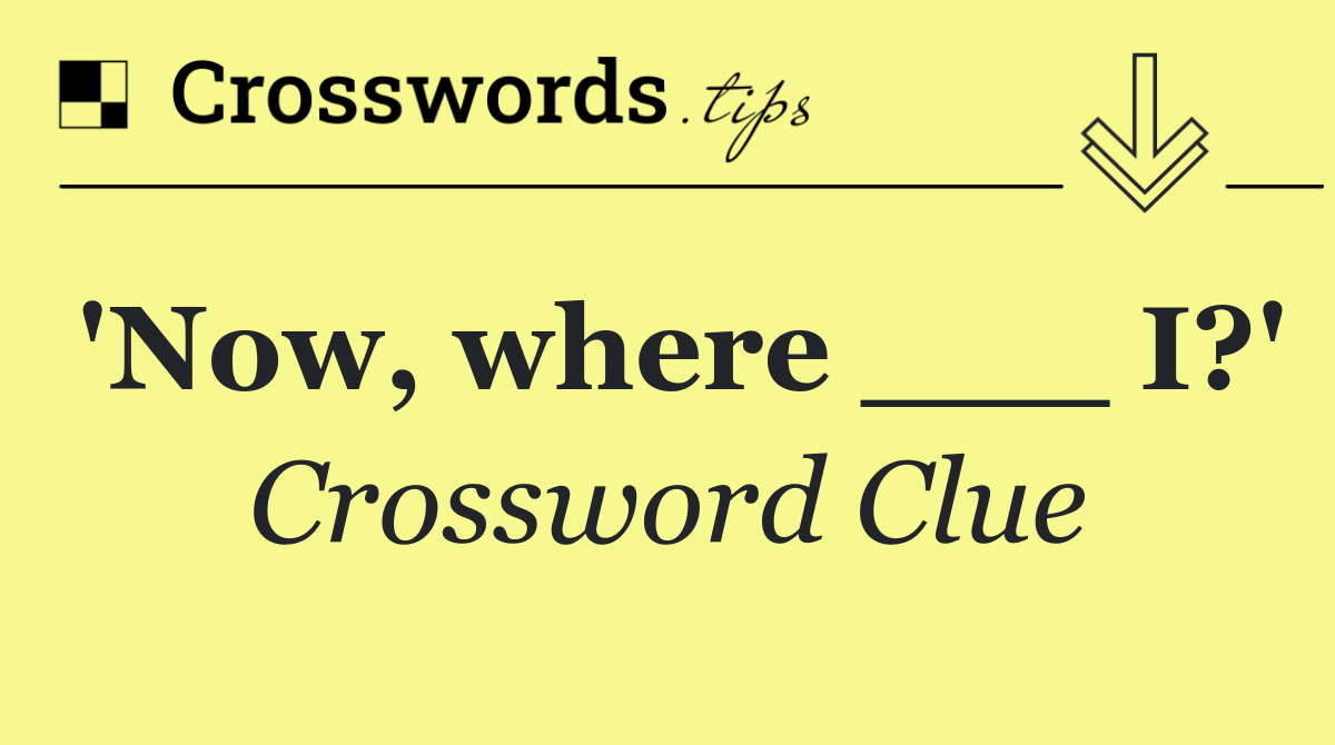 'Now, where ___ I?'
