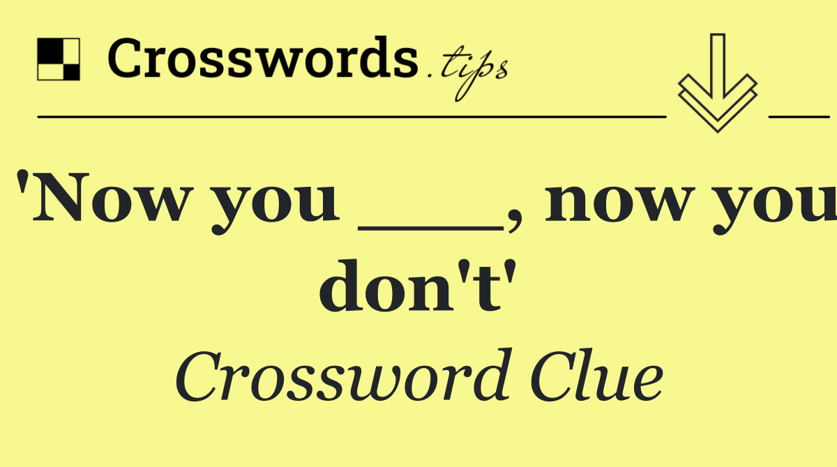 'Now you ___, now you don't'