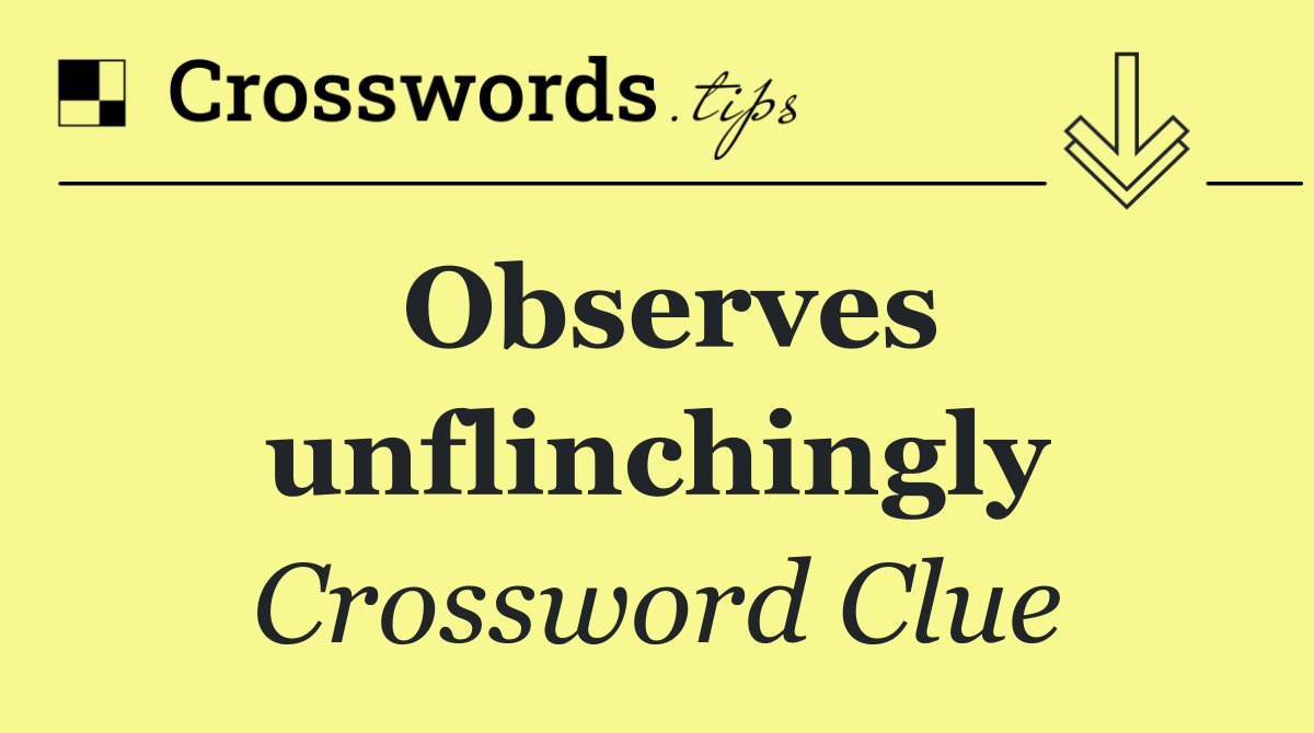 Observes unflinchingly
