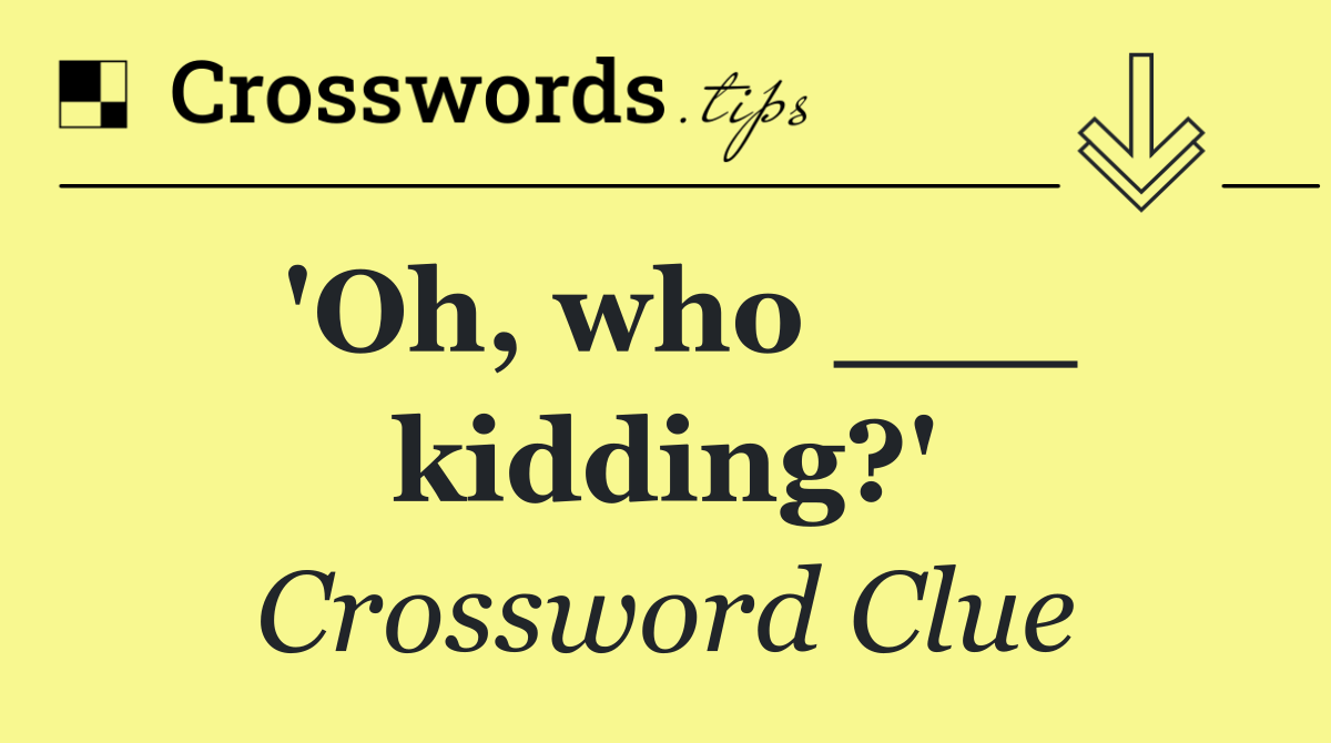 'Oh, who ___ kidding?'