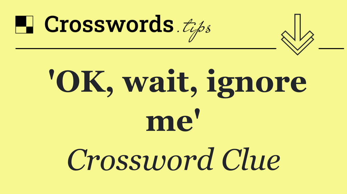 'OK, wait, ignore me'