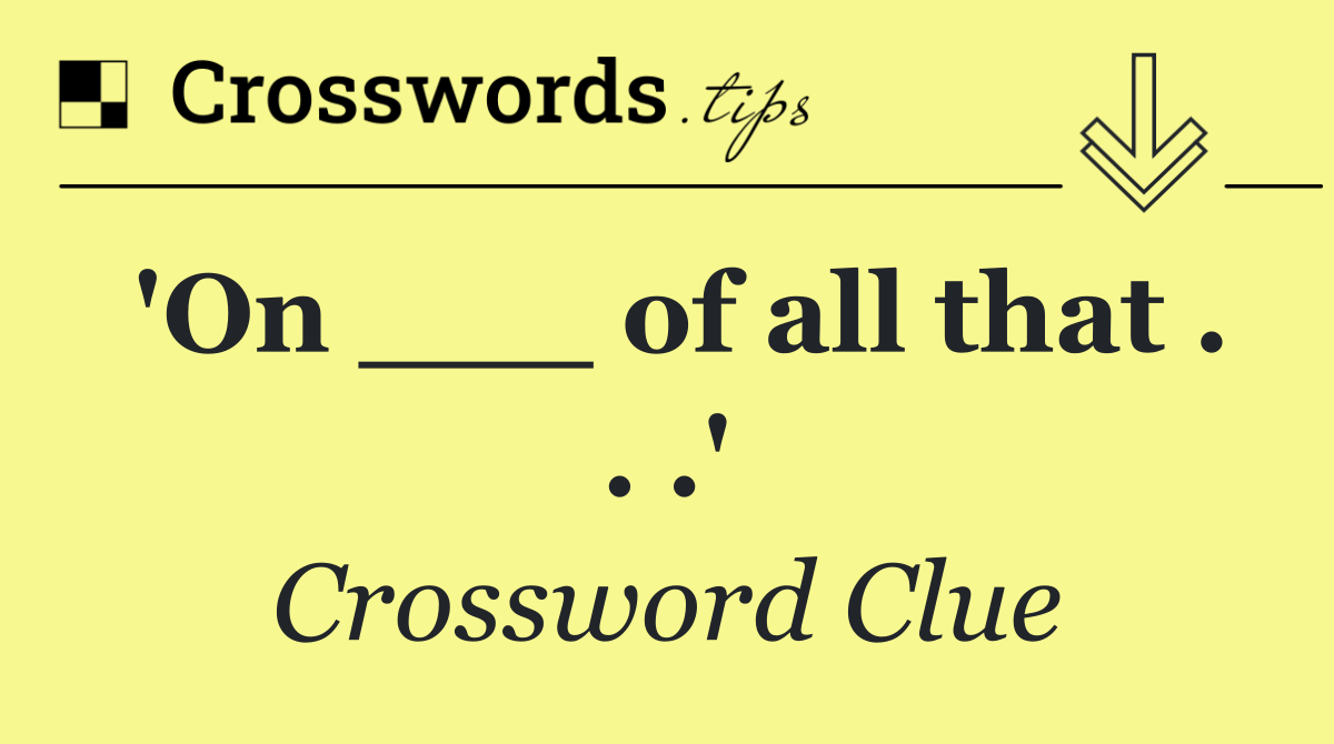 'On ___ of all that . . .'