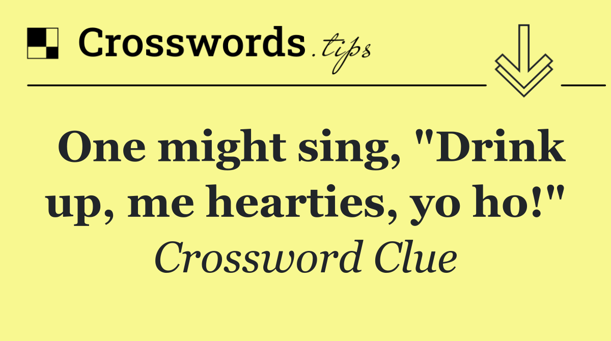 One might sing, "Drink up, me hearties, yo ho!"