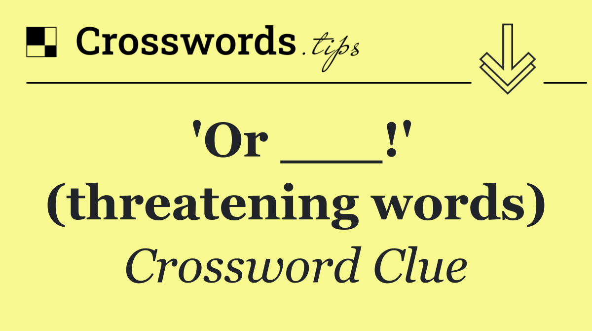 'Or ___!' (threatening words)