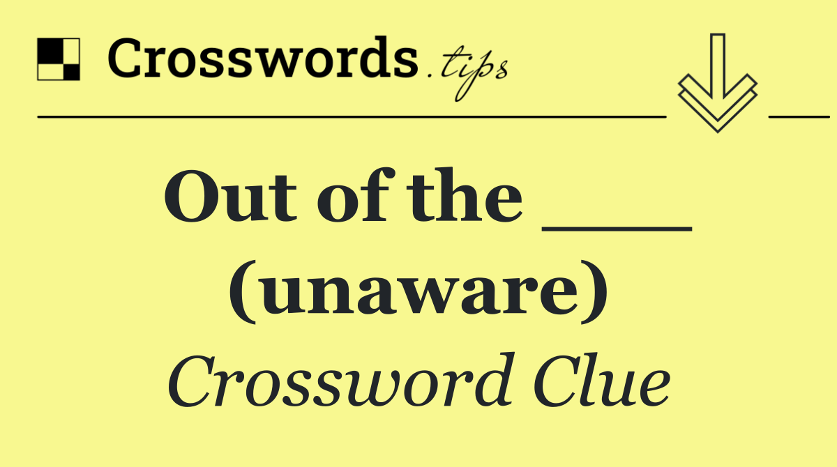 Out of the ___ (unaware)