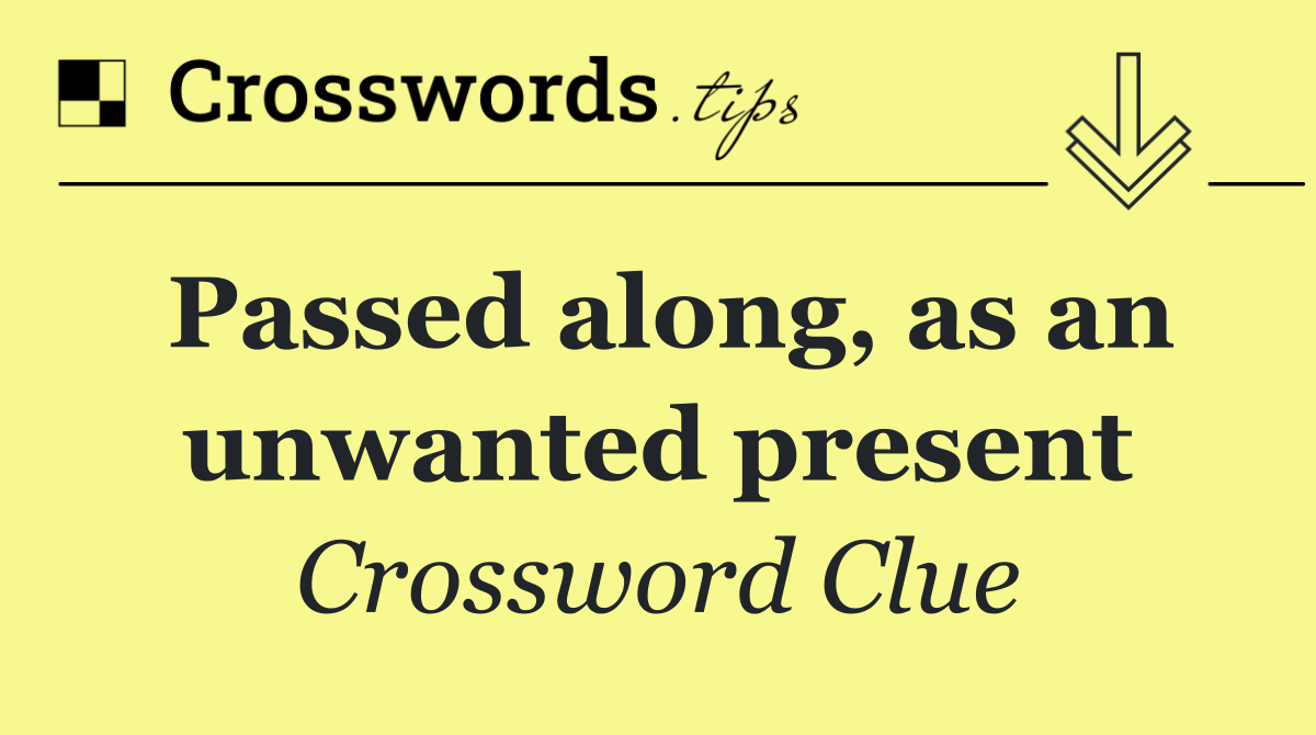 Passed along, as an unwanted present