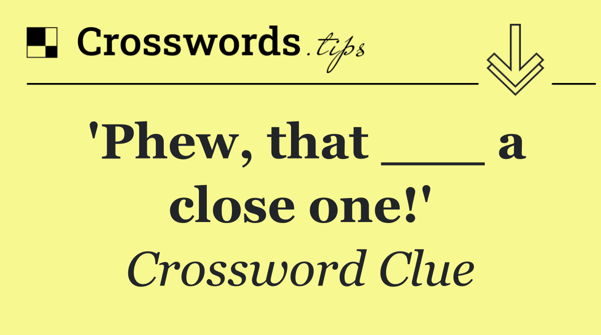 'Phew, that ___ a close one!'