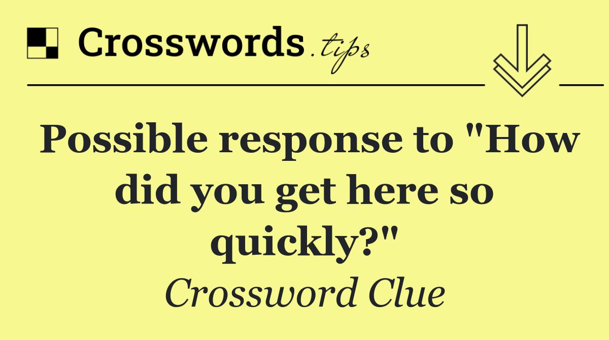 Possible response to "How did you get here so quickly?"