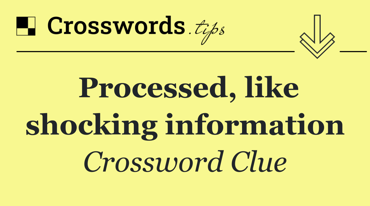 Processed, like shocking information