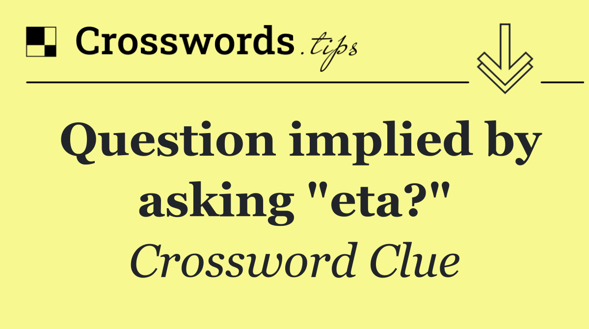 Question implied by asking "eta?"