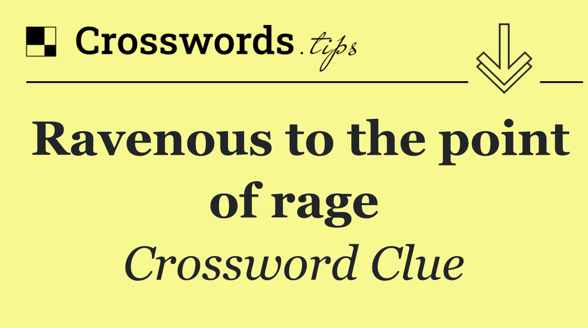 Ravenous to the point of rage