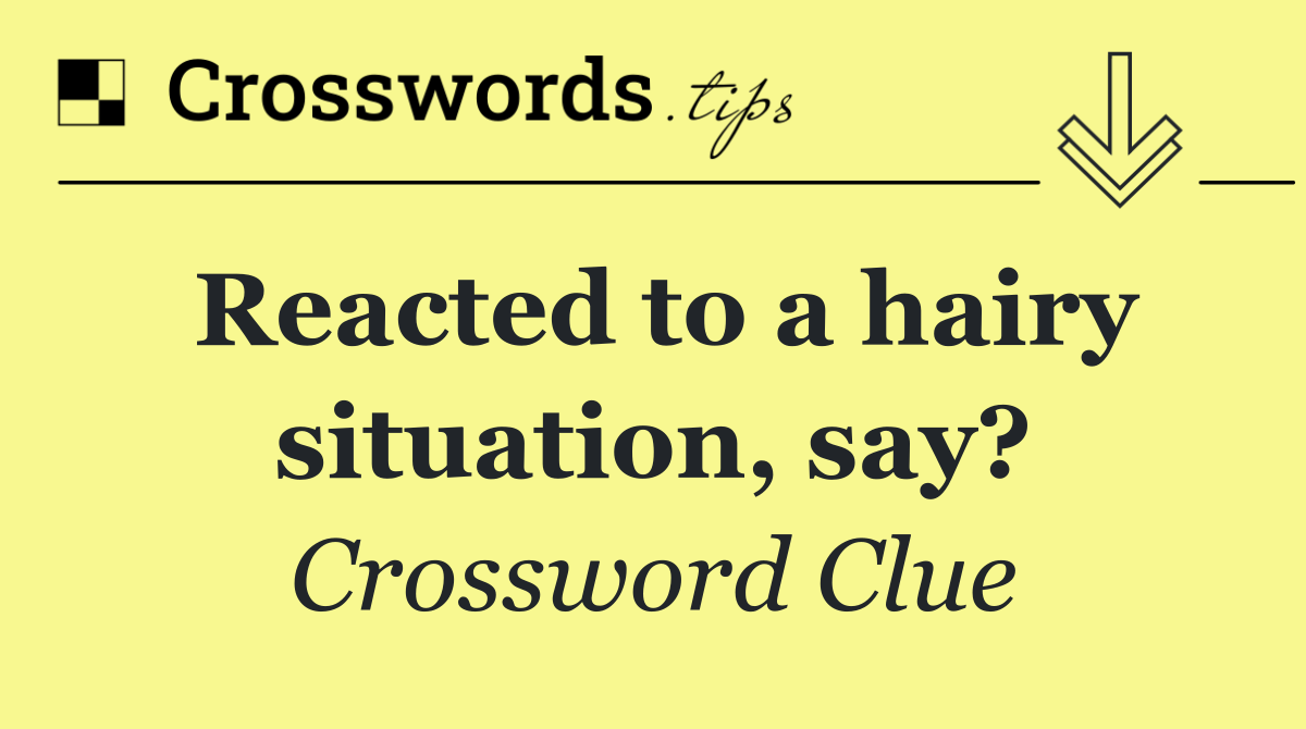 Reacted to a hairy situation, say?