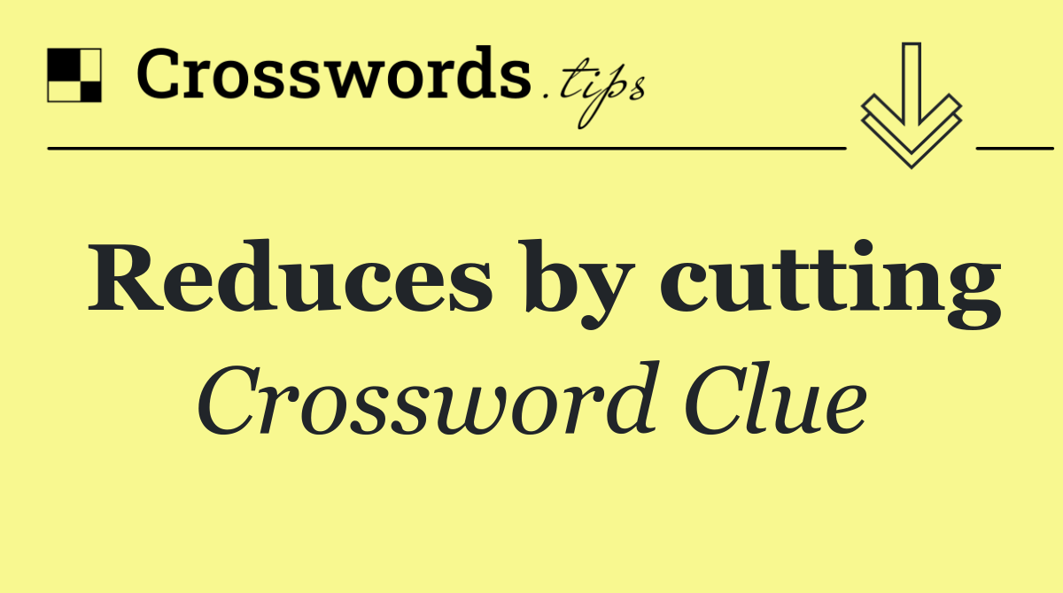 Reduces by cutting