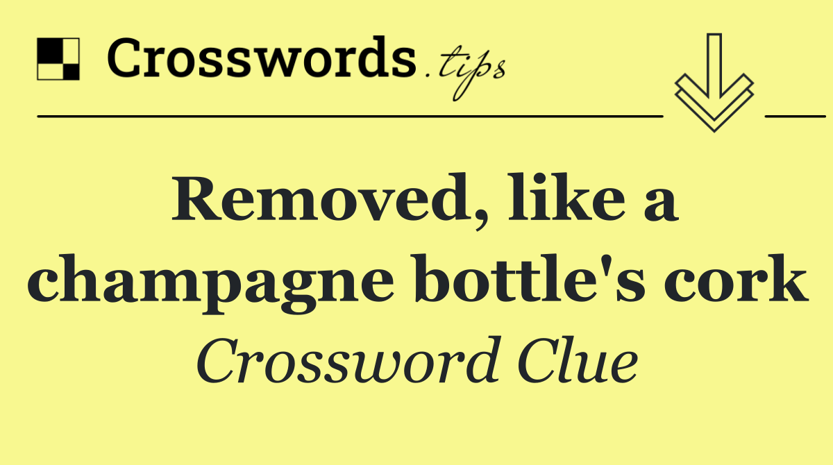 Removed, like a champagne bottle's cork