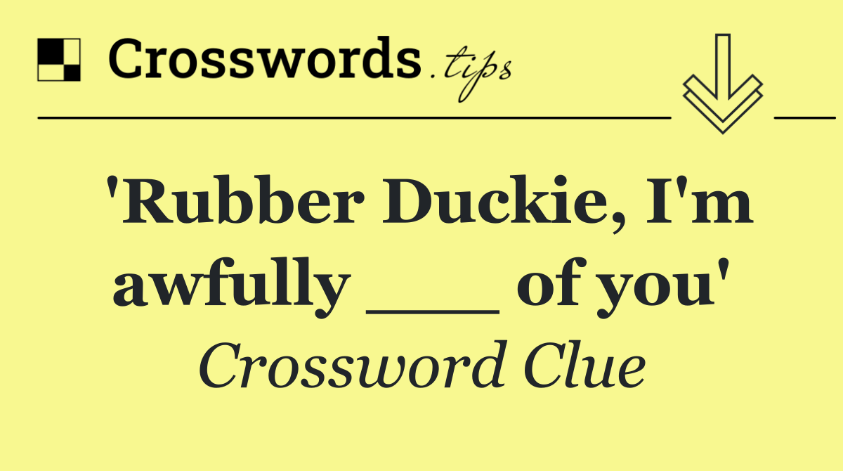 'Rubber Duckie, I'm awfully ___ of you'