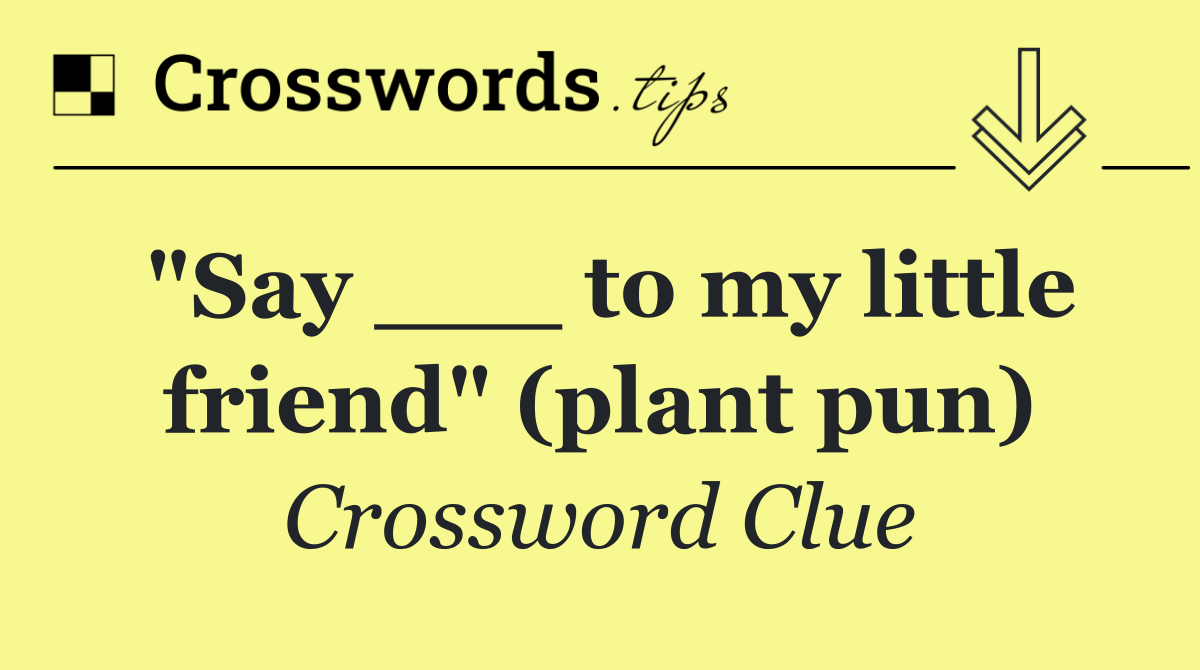 "Say ___ to my little friend" (plant pun)