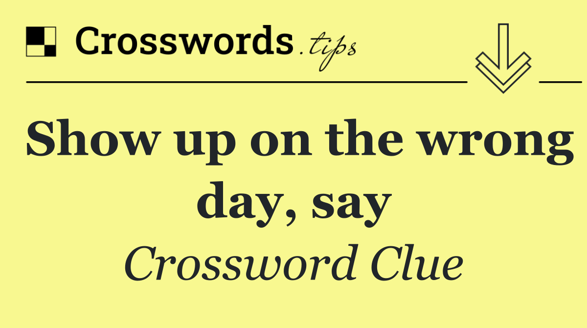 Show up on the wrong day, say