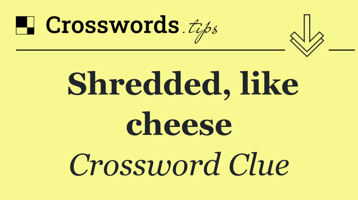 Shredded, like cheese