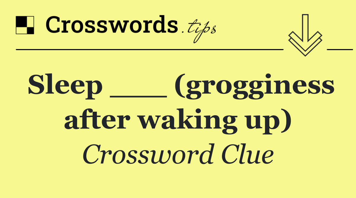 Sleep ___ (grogginess after waking up)