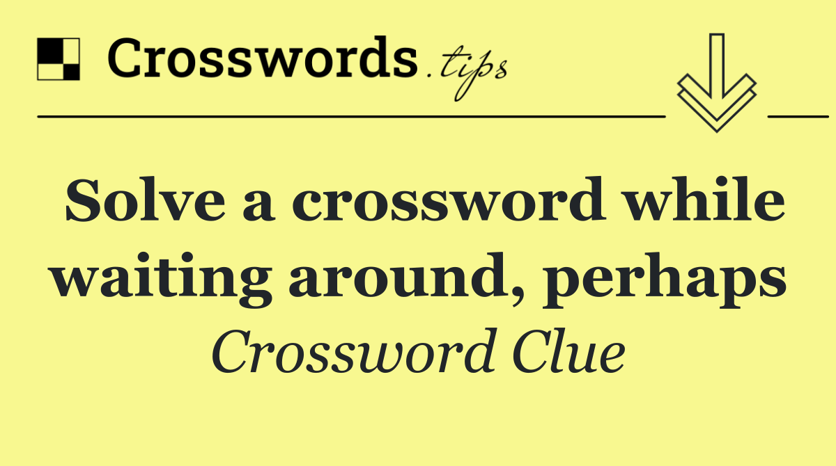 Solve a crossword while waiting around, perhaps