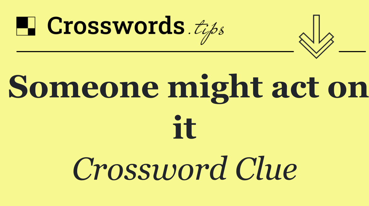 Someone might act on it