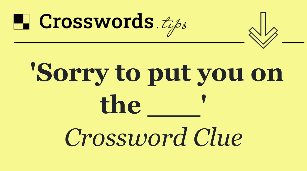 'Sorry to put you on the ___'