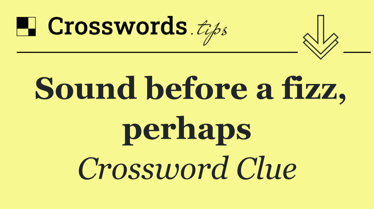 Sound before a fizz, perhaps