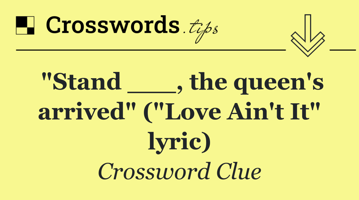 "Stand ___, the queen's arrived" ("Love Ain't It" lyric)
