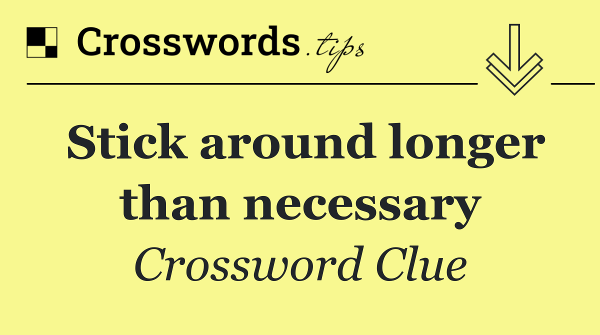 Stick around longer than necessary