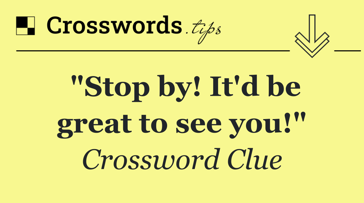 "Stop by! It'd be great to see you!"