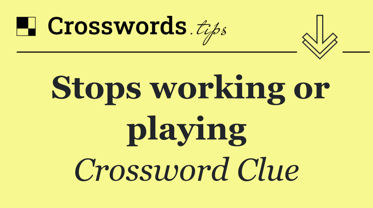 Stops working or playing