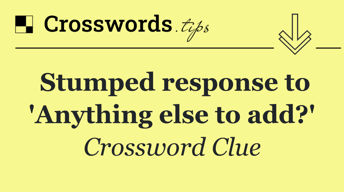 Stumped response to 'Anything else to add?'