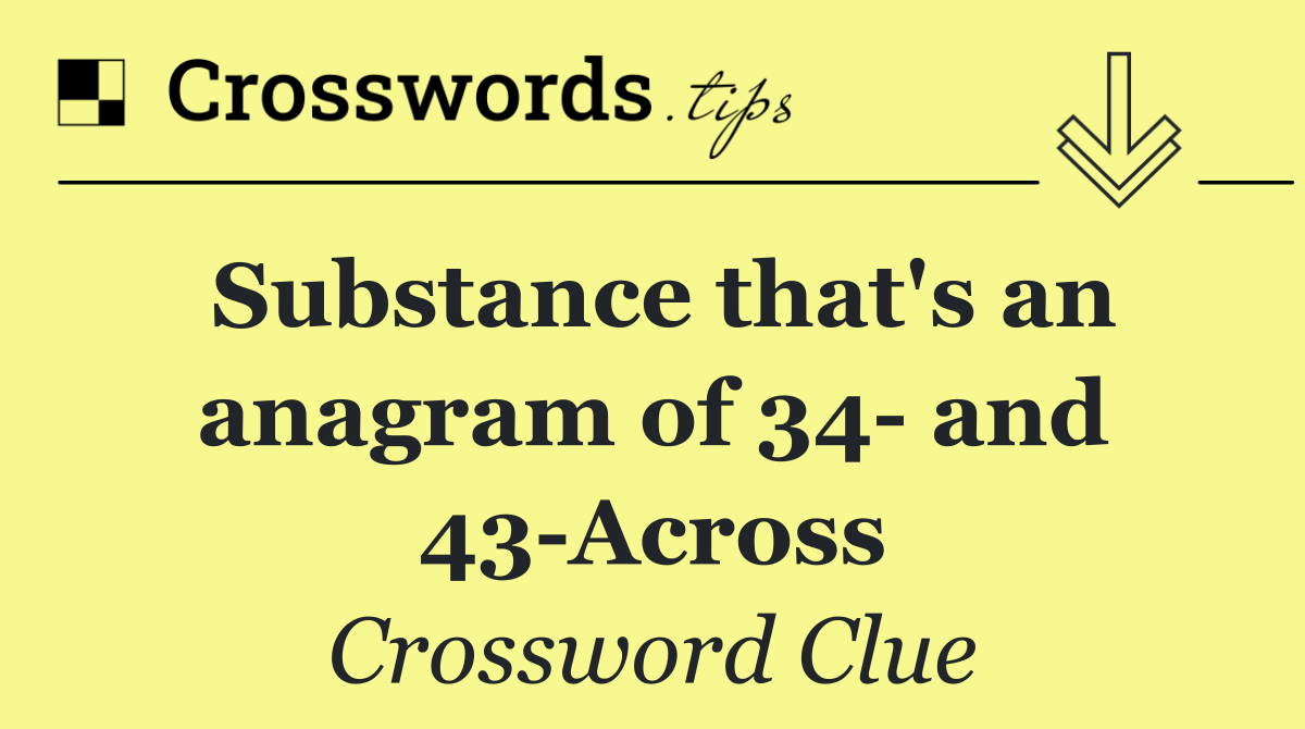 Substance that's an anagram of 34  and 43 Across