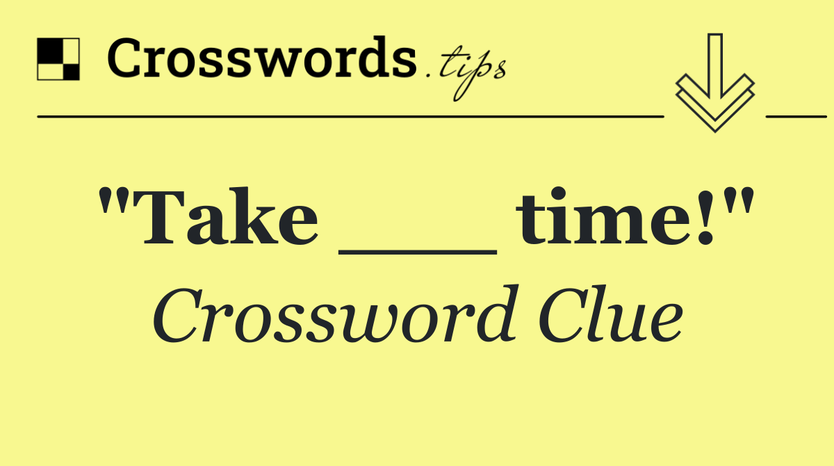 "Take ___ time!"