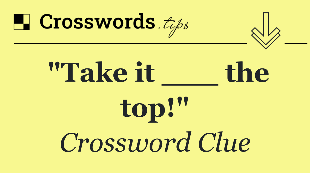 "Take it ___ the top!"