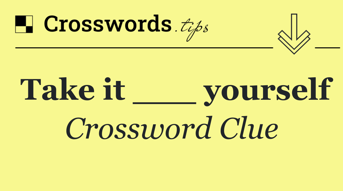 Take it ___ yourself